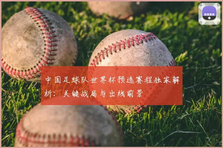 中国足球队世界杯预选赛程独家解析：关键战局与出线前景