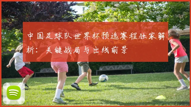 中国足球队世界杯预选赛程独家解析：关键战局与出线前景