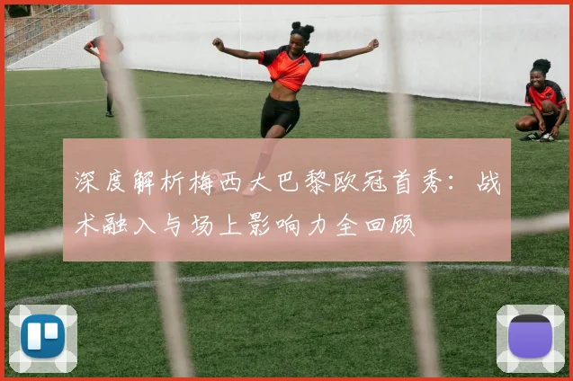 深度解析梅西大巴黎欧冠首秀：战术融入与场上影响力全回顾