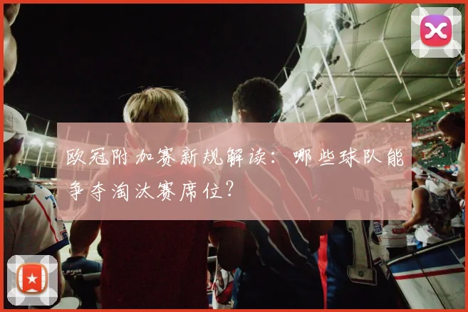 欧冠附加赛新规解读：哪些球队能争夺淘汰赛席位？