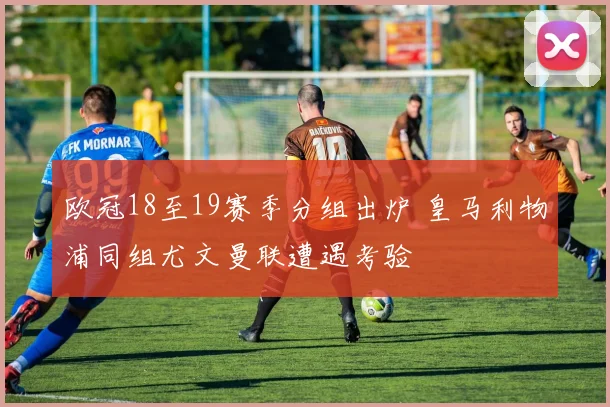 欧冠18至19赛季分组出炉 皇马利物浦同组尤文曼联遭遇考验