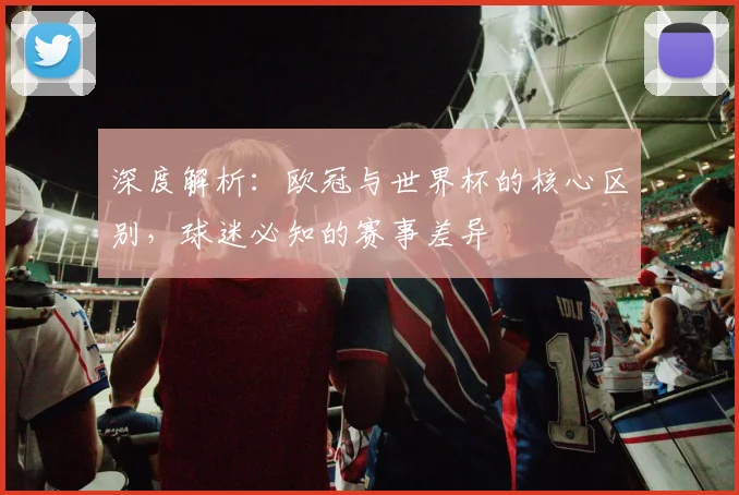 深度解析：欧冠与世界杯的核心区别，球迷必知的赛事差异