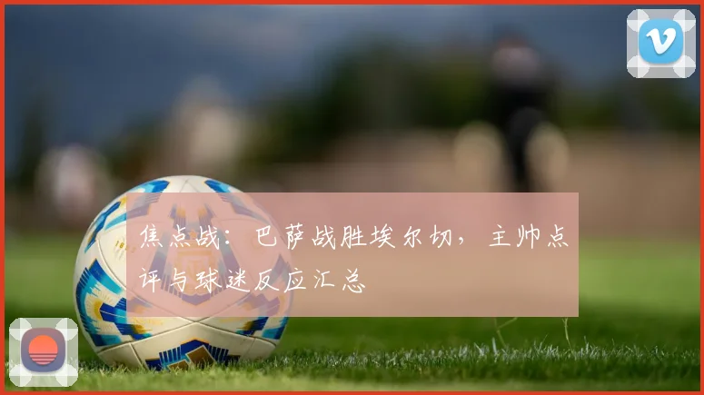 焦点战：巴萨战胜埃尔切，主帅点评与球迷反应汇总