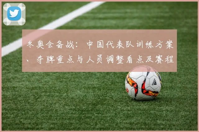 冬奥会备战：中国代表队训练方案、夺牌重点与人员调整看点及赛程适应