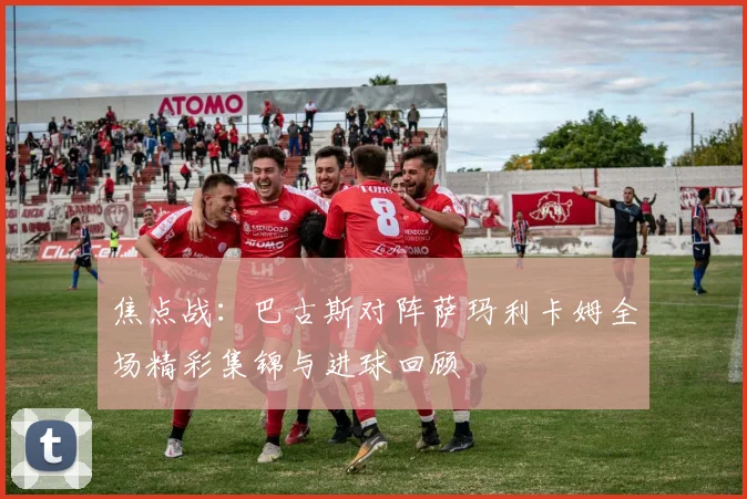 焦点战：巴古斯对阵萨玛利卡姆全场精彩集锦与进球回顾