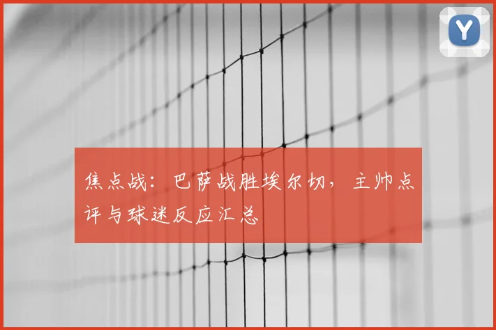 焦点战：巴萨战胜埃尔切，主帅点评与球迷反应汇总