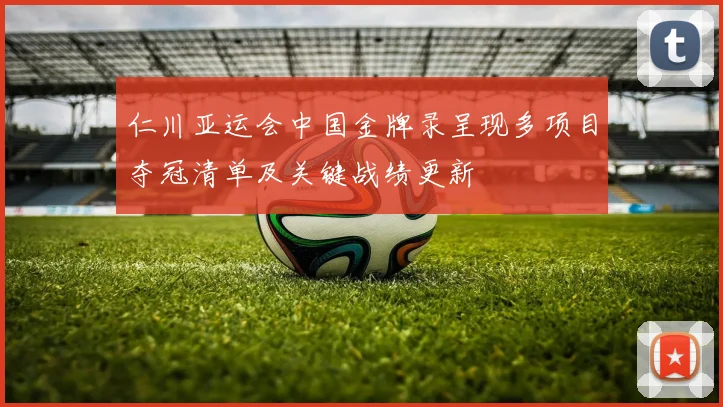 仁川亚运会中国金牌录呈现多项目夺冠清单及关键战绩更新