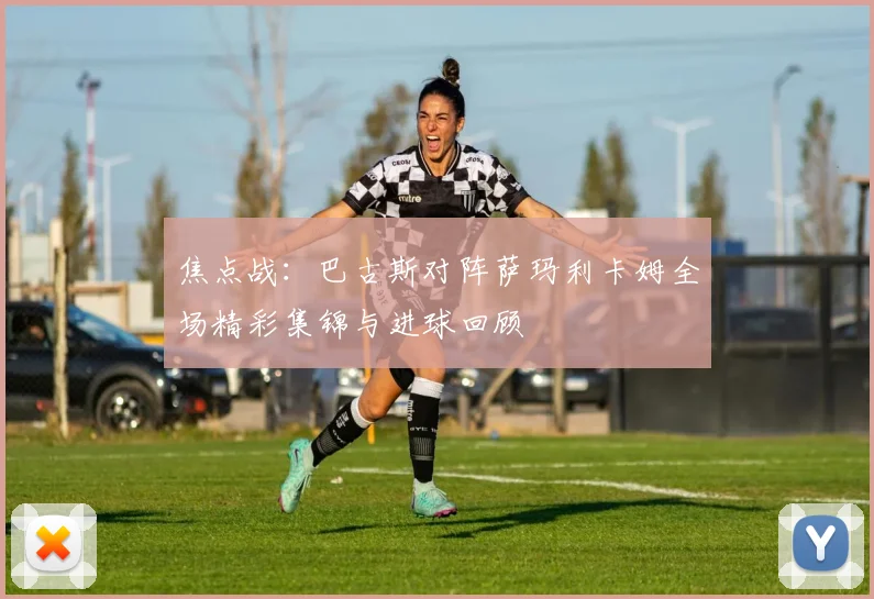 焦点战：巴古斯对阵萨玛利卡姆全场精彩集锦与进球回顾
